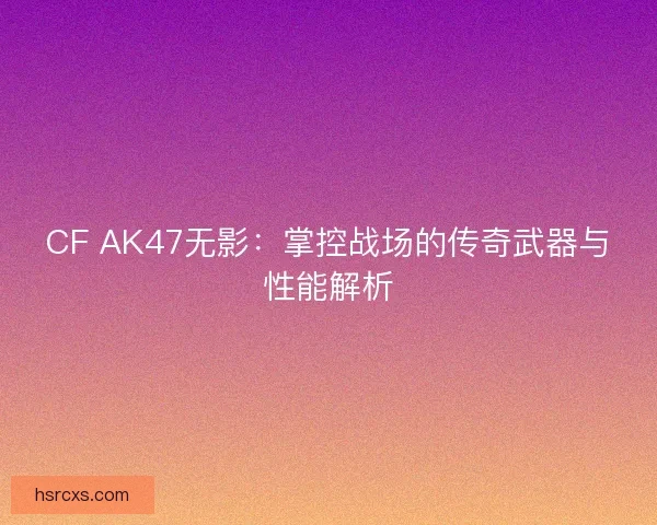 CF AK47无影：掌控战场的传奇武器与性能解析