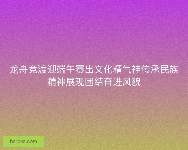 龙舟竞渡迎端午赛出文化精气神传承民族精神展现团结奋进风貌